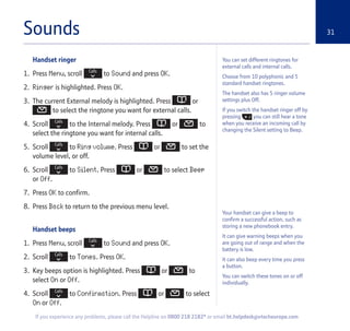 Sounds 31
Handset ringer
1. Press Menu, scroll to Sound and press OK.
2. Ringer is highlighted. Press OK.
3. The current External melody is highlighted. Press or
to select the ringtone you want for external calls.
4. Scroll to the Internal melody. Press or to
select the ringtone you want for internal calls.
5. Scroll to Ring volume. Press or to set the
volume level, or off.
6. Scroll to Silent. Press or to select Beep
or Off.
7. Press OK to confirm.
8. Press Back to return to the previous menu level.
Handset beeps
1. Press Menu, scroll to Sound and press OK.
2. Scroll to Tones. Press OK.
3. Key beeps option is highlighted. Press or to
select On or Off.
4. Scroll to Confirmation. Press or to select
On or Off.
You can set different ringtones for
external calls and internal calls.
Choose from 10 polyphonic and 5
standard handset ringtones.
The handset also has 5 ringer volume
settings plus Off.
If you switch the handset ringer off by
pressing you can still hear a tone
when you receive an incoming call by
changing the Silent setting to Beep.
If you experience any problems, please call the Helpline on 0800 218 2182* or email bt.helpdesk@vtecheurope.com
Your handset can give a beep to
confirm a successful action, such as
storing a new phonebook entry.
It can give warning beeps when you
are going out of range and when the
battery is low.
It can also beep every time you press
a button.
You can switch these tones on or off
individually.
 