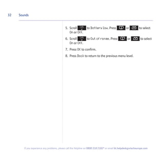 5. Scroll to Battery low. Press or to select
On or Off.
6. Scroll to Out of range. Press or to select
On or Off.
7. Press OK to confirm.
8. Press Back to return to the previous menu level.
32 Sounds
If you experience any problems, please call the Helpline on 0800 218 2182* or email bt.helpdesk@vtecheurope.com
 