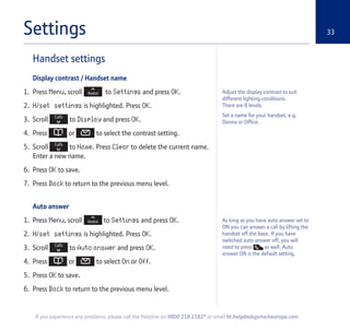 Settings 33
Handset settings
Display contrast / Handset name
1. Press Menu, scroll to Settings and press OK.
2. H/set settings is highlighted. Press OK.
3. Scroll to Display and press OK.
4. Press or to select the contrast setting.
5. Scroll to Name. Press Clear to delete the current name.
Enter a new name.
6. Press OK to save.
7. Press Back to return to the previous menu level.
Auto answer
1. Press Menu, scroll to Settings and press OK.
2. H/set settings is highlighted. Press OK.
3. Scroll to Auto answer and press OK.
4. Press or to select On or Off.
5. Press OK to save.
6. Press Back to return to the previous menu level.
If you experience any problems, please call the Helpline on 0800 218 2182* or email bt.helpdesk@vtecheurope.com
Adjust the display contrast to suit
different lighting conditions.
There are 8 levels.
Set a name for your handset, e.g.
Donna or Office.
As long as you have auto answer set to
ON you can answer a call by lifting the
handset off the base. If you have
switched auto answer off, you will
need to press as well. Auto
answer ON is the default setting.
 