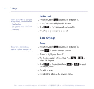 Handset reset
1. Press Menu, scroll to Settings and press OK.
2. H/set settings is highlighted. Press OK.
3. Scroll to Handset reset and press OK.
4. Press Yes to confirm or No to cancel.
Base settings
Ringer
1. Press Menu, scroll to Settings and press OK.
2. Scroll to Base settings. Press OK.
3. Ringer is highlighted. Press OK.
4. The Ringtone option is highlighted. Press or to
select the ringtone.
5. Scroll to Ring volume Press or to select
the volume, or off.
6. Press OK to save.
7. Press Back to return to the previous menu.
34 Settings
If you experience any problems, please call the Helpline on 0800 218 2182* or email bt.helpdesk@vtecheurope.com
Restore your handset to its original
factory settings. This will not affect:
• The phonebook
• Text messages stored in the Inbox
or Outbox
• The Calls list
Choose from 5 base ringtones.
There are 5 volume levels and Off.
 