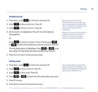 Handset priority
1. Press Menu, scroll to Settings and press OK.
2. Scroll to Base settings. Press OK.
3. Scroll to H/set priority. Press OK.
4. All handsets is highlighted. Press OK for all handsets to
ring together.
Or
Scroll to Select handset. Press OK then press
or to select the handset you want to ring first. Press OK.
The ring delay option is highlighted. Press or to set
the number of rings before the other handsets ring. Press OK.
5. Press Back to return to the previous menu.
Dialling mode
1. Press Menu, scroll to Settings and press OK.
2. Scroll to Base setting. Press OK.
3. Scroll to Dial mode. Press OK.
4. Press or to select the dial mode option you want.
5. Press OK to save.
6. Press Back to return to the previous menu.
35Settings
If you experience any problems, please call the Helpline on 0800 218 2182* or email bt.helpdesk@vtecheurope.com
When you have more than one
handset registered to your base, you
can set one handset to ring before the
others. This allows one handset user to
answer all incoming first, like a
receptionist.
Choose All handsets if you want all
handset to ring at the same time or
Select handset to nominate a
handset to ring before the others.
The dial mode options are Tone/Time
Break, Tone/Earth or Pulse/Earth. You
should not normally need to adjust this
setting unless advised to do so.
 