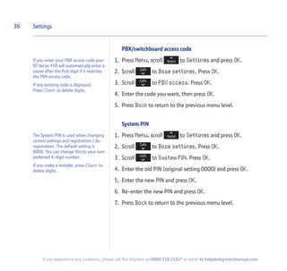 PBX/switchboard access code
1. Press Menu, scroll to Settings and press OK.
2. Scroll to Base settings. Press OK.
3. Scroll to PBX access. Press OK.
4. Enter the code you want, then press OK.
5. Press Back to return to the previous menu level.
System PIN
1. Press Menu, scroll to Settings and press OK.
2. Scroll to Base settings. Press OK.
3. Scroll to System PIN. Press OK.
4. Enter the old PIN (original setting 0000) and press OK.
5. Enter the new PIN and press OK.
6. Re-enter the new PIN and press OK.
7. Press Back to return to the previous menu level.
36 Settings
If you experience any problems, please call the Helpline on 0800 218 2182* or email bt.helpdesk@vtecheurope.com
If you enter your PBX access code your
BT Verve 450 will automatically enter a
pause after the first digit if it matches
the PBX access code.
If any existing code is displayed.
Press Clear to delete digits.
The System PIN is used when changing
certain settings and registration / de-
registration. The default setting is
0000. You can change this to your own
preferred 4-digit number.
If you make a mistake, press Clear to
delete digits.
 