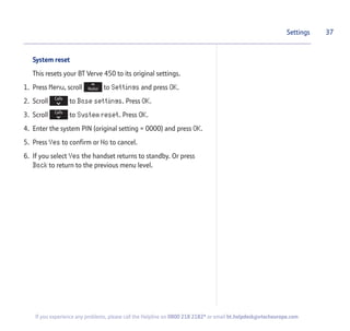 System reset
This resets your BT Verve 450 to its original settings.
1. Press Menu, scroll to Settings and press OK.
2. Scroll to Base settings. Press OK.
3. Scroll to System reset. Press OK.
4. Enter the system PIN (original setting = 0000) and press OK.
5. Press Yes to confirm or No to cancel.
6. If you select Yes the handset returns to standby. Or press
Back to return to the previous menu level.
37Settings
If you experience any problems, please call the Helpline on 0800 218 2182* or email bt.helpdesk@vtecheurope.com
 