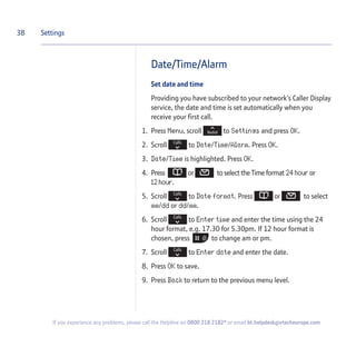 Date/Time/Alarm
Set date and time
Providing you have subscribed to your network’s Caller Display
service, the date and time is set automatically when you
receive your first call.
1. Press Menu, scroll to Settings and press OK.
2. Scroll to Date/Time/Alarm. Press OK.
3. Date/Time is highlighted. Press OK.
4. Press or to select the Time format 24 hour or
12 hour.
5. Scroll to Date format. Press or to select
mm/dd or dd/mm.
6. Scroll to Enter time and enter the time using the 24
hour format, e.g. 17.30 for 5.30pm. If 12 hour format is
chosen, press to change am or pm.
7. Scroll to Enter date and enter the date.
8. Press OK to save.
9. Press Back to return to the previous menu level.
38 Settings
If you experience any problems, please call the Helpline on 0800 218 2182* or email bt.helpdesk@vtecheurope.com
 