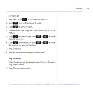 Set alarm call
1. Press Menu, scroll to Settings and press OK.
2. Scroll to Date/Time/Alarm. Press OK.
3. Scroll to Alarm. Press OK.
4. Enter the alarm time, using the 24 hour format, e.g. 0730 for
7.30am.
5. Scroll to Alarm on/off. Press or to select
Daily, Once or Off.
6. Scroll to Ringtone and press or to select
the ringtone you want for the alarm.
7. Press OK to save.
8. Press Back to return to the previous menu level.
Stop alarm ring
When the alarm rings, the display shows ((Alarm)). The alarm
rings for 60 seconds.
1. Press Stop to stop the alarm.
39Settings
If you experience any problems, please call the Helpline on 0800 218 2182* or email bt.helpdesk@vtecheurope.com
 