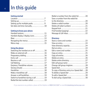 4
If you experience any problems, please call the Helpline on 0800 218 2182* or email bt.helpdesk@vtecheurope.com
In this guide
Getting started
Location . . . . . . . . . . . . . . . . . . . . . . . . . . . . . 7
Setting up. . . . . . . . . . . . . . . . . . . . . . . . . . . . 7
Setting up for multiple packs . . . . . . . . . . . . 9
Set date and time manually. . . . . . . . . . . . . . 10
Getting to know your phone
Handset buttons. . . . . . . . . . . . . . . . . . . . . . . 11
Handset display / display icons . . . . . . . . . . . 12
Base . . . . . . . . . . . . . . . . . . . . . . . . . . . . . . . . 13
Navigating the menus . . . . . . . . . . . . . . . . . . 14
Menu map . . . . . . . . . . . . . . . . . . . . . . . . . . . 15
Using the phone
Switching the handset on or off . . . . . . . . . . 16
Make an external call. . . . . . . . . . . . . . . . . . . 16
Preparatory dialling . . . . . . . . . . . . . . . . . . . . 16
End a call . . . . . . . . . . . . . . . . . . . . . . . . . . . . 16
Receive a call . . . . . . . . . . . . . . . . . . . . . . . . . 17
Call Waiting. . . . . . . . . . . . . . . . . . . . . . . . . . . 17
Earpiece / handsfree volume. . . . . . . . . . . . . 18
Secrecy (mute) . . . . . . . . . . . . . . . . . . . . . . . . 18
Handsfree . . . . . . . . . . . . . . . . . . . . . . . . . . . . 18
Make a handsfree call . . . . . . . . . . . . . . . . . . 18
Answer a call handsfree. . . . . . . . . . . . . . . . . 19
Switch to handsfree during a call . . . . . . . . . 19
Redial the last number called . . . . . . . . . . . . 19
Redial a number from the redial list . . . . . . . 20
Save a number from the redial list
to the directory . . . . . . . . . . . . . . . . . . . . . . . 20
Delete a redial number . . . . . . . . . . . . . . . . . 20
Delete all redial numbers . . . . . . . . . . . . . . . 21
Keypad lock . . . . . . . . . . . . . . . . . . . . . . . . . . 21
Find handset (paging) . . . . . . . . . . . . . . . . . . 22
Message & Call inbox. . . . . . . . . . . . . . . . . . . 22
Directory
Store a name and number . . . . . . . . . . . . . . . 23
View an entry . . . . . . . . . . . . . . . . . . . . . . . . . 24
View directory capacity . . . . . . . . . . . . . . . . . 24
Dial an entry. . . . . . . . . . . . . . . . . . . . . . . . . . 24
Edit a name and number . . . . . . . . . . . . . . . . 25
Copy an entry. . . . . . . . . . . . . . . . . . . . . . . . . 25
Copy all entries. . . . . . . . . . . . . . . . . . . . . . . . 26
Delete an entry. . . . . . . . . . . . . . . . . . . . . . . . 26
Delete entire directory. . . . . . . . . . . . . . . . . . 27
Edit call group name . . . . . . . . . . . . . . . . . . . 27
Change call group ringtone. . . . . . . . . . . . . . 28
Speed dial. . . . . . . . . . . . . . . . . . . . . . . . . . . . 28
To copy a Directory entry to a Speed dial. . . 28
To delete a Speed dial . . . . . . . . . . . . . . . . . . 29
To edit a Speed dial . . . . . . . . . . . . . . . . . . . . 30
To dial using a Speed dial. . . . . . . . . . . . . . . . 30
4
 