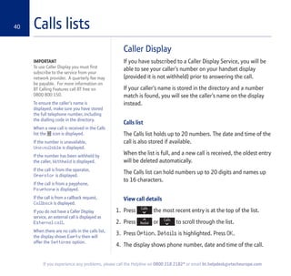 40
If you experience any problems, please call the Helpline on 0800 218 2182* or email bt.helpdesk@vtecheurope.com
Calls lists
Caller Display
If you have subscribed to a Caller Display Service, you will be
able to see your caller’s number on your handset display
(provided it is not withheld) prior to answering the call.
If your caller’s name is stored in the directory and a number
match is found, you will see the caller’s name on the display
instead.
Calls list
The Calls list holds up to 20 numbers. The date and time of the
call is also stored if available.
When the list is full, and a new call is received, the oldest entry
will be deleted automatically.
The Calls list can hold numbers up to 20 digits and names up
to 16 characters.
View call details
1. Press the most recent entry is at the top of the list.
2. Press or to scroll through the list.
3. Press Option. Details is highlighted. Press OK.
4. The display shows phone number, date and time of the call.
IMPORTANT
To use Caller Display you must first
subscribe to the service from your
network provider. A quarterly fee may
be payable. For more information on
BT Calling Features call BT free on
0800 800 150.
To ensure the caller's name is
displayed, make sure you have stored
the full telephone number, including
the dialling code in the directory.
When a new call is received in the Calls
list the icon is displayed.
If the number is unavailable,
Unavailable is displayed.
If the number has been withheld by
the caller, Withheld is displayed.
If the call is from the operator,
Operator is displayed.
If the call is from a payphone,
Payphone is displayed.
If the call is from a callback request,
Callback is displayed.
If you do not have a Caller Display
service, an external call is displayed as
External call.
When there are no calls in the calls list,
the display shows Empty then will
offer the Settings option.
 