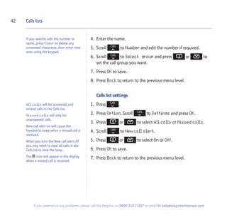 42
If you experience any problems, please call the Helpline on 0800 218 2182* or email bt.helpdesk@vtecheurope.com
4. Enter the name.
5. Scroll to Number and edit the number if required.
6. Scroll to Select group and press or to
set the call group you want.
7. Press OK to save.
8. Press Back to return to the previous menu level.
Calls list settings
1. Press .
2. Press Option. Scroll to Settings and press OK.
3. Press or to select All calls or Missed calls.
4. Scroll to New call alert.
5. Press or to select On or Off.
6. Press OK to save.
7. Press Back to return to the previous menu level.
Calls lists
If you need to edit the number or
name, press Clear to delete any
unwanted characters, then enter new
ones using the keypad.
All calls will list answered and
missed calls in the Calls list.
Missed calls will only list
unanswered calls.
New call alert on will cause the
handset to beep when a missed call is
received.
When you turn the New call alert off
you may need to clear all calls in the
Calls list to stop the beep.
The icon will appear in the display
when a missed call is received.
 