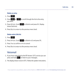 Delete an entry
1. Press .
2. Press or to scroll through the list to the entry
you want.
3. Press Option. Scroll to Delete and press OK. Display
shows Deleted.
4. Press Back to return to the previous menu level.
Delete entire Calls list
1. Press .
2. Press Option. Scroll to Delete all and press OK.
3. Press Yes to confirm or No to cancel.
4. Press Back to return to the previous menu level.
Voicemail
1. If you have subscribed to the BT Answer 1571 service you can
press and hold to listen to your messages.
2. The display shows Calling 1571. Follow the spoken instructions.
Calls lists 43
If you experience any problems, please call the Helpline on 0800 218 2182* or email bt.helpdesk@vtecheurope.com
 