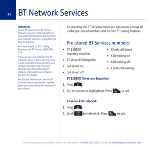 44
If you experience any problems, please call the Helpline on 0800 218 2182* or email bt.helpdesk@vtecheurope.com
BT Network Services
By selecting the BT Services menu you can access a range of
useful pre-stored numbers and further BT Calling Features.
Pre-stored BT Services numbers:
BT 118500 (Directory Enquiries)
1. Press .
2. Dir enquiries is highlighted. Press to call.
BT Verve 450 Helpdesk
1. Press .
2. Scroll to Helpdesk. Press to call.
IMPORTANT
To use BT Services and BT Calling
Features you must first subscribe (if
required) to the relevant service from
your network provider. A quarterly fee
may be payable.
For more details on BT’s Calling
Features, call BT free on 0800 800
150.
If you are not connected to the BT
network, some of these services may
not be available. Please contact your
network provider. Call Diversion
services may allow other divert
options. Check with your network
provider for details.
For further information, see the BT
Calling Features user guide supplied
when you subscribe to the services of
your choice.
• BT 118500
directory enquiries
• BT Verve 450 helpdesk
• Call divert on
• Call divert off
• Check call divert
• Call waiting on
• Call waiting off
• Check call waiting
 