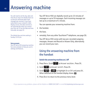 46
If you experience any problems, please call the Helpline on 0800 218 2182* or email bt.helpdesk@vtecheurope.com
Answering machine
Your BT Verve 450 can digitally record up to 15 minutes of
messages or up to 59 messages. Each incoming message can
last up to a maximum of 1 minute.
You can operate your answering machine from:
• the handset.
• the base.
• remotely, from any other Touchtone™ telephone, see page 50.
Your BT Verve 450 comes with two pre-recorded outgoing
messages, Answer and Record or Answer Only, alternatively
you can record your own.
Using the answering machine from
the handset
Switch the answering machine on / off
1. Press Menu. Scroll to Answer machine . Press OK.
2. Scroll to Answer on/off. Press OK.
3. Scroll or to highlight On or Off and press OK.
When switched on the handset display shows .
4. Press Back to return to the previous menu level.
You will need to set the day, date and
time (if you have not already done so)
so that you will know when each
message was received. If you have
subscribed to your network’s Caller
Display service, the date and time is
set automatically when you receive
your first call. To set the date and time
manually, see page 10.
The default day and time setting is
Sunday 12.01 pm.
Voice prompts
Your BT Verve 450 answering machine
has voice prompts to help you use its
settings and features.
 