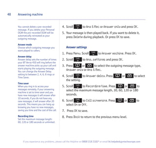 48
If you experience any problems, please call the Helpline on 0800 218 2182* or email bt.helpdesk@vtecheurope.com
4. Scroll to Ans  Rec or Answer only and press OK.
5. Your message is then played back. If you want to delete it,
press Delete during playback. Or press OK to save.
Answer settings
1. Press Menu. Scroll to Answer machine. Press OK.
2. Scroll to Ans.settings and press OK.
3. Press or to select the outgoing message type,
Answer only or Ans  Rec.
4. Scroll to Answer delay. Press or to select
the setting.
5. Scroll to Recording time. Press or to
select the maximum message length, 30, 60, 120 or 180
seconds.
6. Scroll to Call screening. Press or to
select On or Off.
7. Press OK to save.
8. Press Back to return to the previous menu level.
Answering machine
You cannot delete a pre-recorded
message. If you delete your Personal
OGM the pre-recorded OGM will be
automatically reinstated as your
outgoing message.
Answer mode
Choose which outgoing message you
want played to callers.
Answer delay
Answer delay sets the number of times
your BT Verve 450 will ring before the
answer machine picks up your call and
starts playing the outgoing message.
You can change the Answer Delay
setting to between 2, 4, 6, 8 rings or
Time Saver.
Time saver
When you ring in to access your
messages remotely, if your answering
machine is set to time saver and you
have new messages it will answer after
10 seconds, if you do not have any
new messages, it will answer after 20
seconds. This means you can hang up
knowing you have no new messages,
saving you time and the cost of the call.
Recording time
Set the maximum message length:
60, 120 or 180 seconds or unlimited.
 