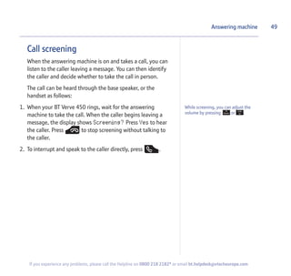 Call screening
When the answering machine is on and takes a call, you can
listen to the caller leaving a message. You can then identify
the caller and decide whether to take the call in person.
The call can be heard through the base speaker, or the
handset as follows:
1. When your BT Verve 450 rings, wait for the answering
machine to take the call. When the caller begins leaving a
message, the display shows Screening? Press Yes to hear
the caller. Press to stop screening without talking to
the caller.
2. To interrupt and speak to the caller directly, press .
Answering machine
While screening, you can adjust the
volume by pressing or .
49
If you experience any problems, please call the Helpline on 0800 218 2182* or email bt.helpdesk@vtecheurope.com
 