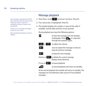 50
If you experience any problems, please call the Helpline on 0800 218 2182* or email bt.helpdesk@vtecheurope.com
Message playback
1. Press Menu. Scroll to Answer machine. Press OK.
2. Play messages is highlighted. Press OK.
3. The handset displays the number or name of the caller if
available, and the date and time it was received.
During playback you have the following options:
to hear the message over the handset
loudspeaker. Press to play back
through the earpiece again.
or to adjust the volume.
once to repeat the message or twice to
play the previous message.
to play the next message.
Delete or to delete the current message.
Display shows Deleted.
Pause or to pause playback.
to cancel playback and return to standby.
At the end of playback the handset will return to standby. The
messages are renumbered to take account of any deleted
messages.
Answering machine
Each message is played back with the
day and time of the call announced as
well as the caller’s number (if
available) and name if stored in the
phonebook.
If there are no messages the display
shows No messages.
New (unplayed) messages cannot be
deleted.
 