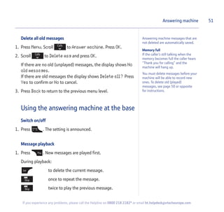 Memory full
If the caller’s still talking when the
memory becomes full the caller hears
“Thank you for calling” and the
machine will hang up.
You must delete messages before your
machine will be able to record new
ones. To delete old (played)
messages, see page 50 or opposite
for instructions.
Answering machine messages that are
not deleted are automatically saved.
Delete all old messages
1. Press Menu. Scroll to Answer machine. Press OK.
2. Scroll to Delete msg and press OK.
If there are no old (unplayed) messages, the display shows No
old messages.
If there are old messages the display shows Delete all? Press
Yes to confirm or No to cancel.
3. Press Back to return to the previous menu level.
Using the answering machine at the base
Switch on/off
1. Press . The setting is announced.
Message playback
1. Press . New messages are played first.
During playback:
to delete the current message.
once to repeat the message.
twice to play the previous message.
Answering machine 51
If you experience any problems, please call the Helpline on 0800 218 2182* or email bt.helpdesk@vtecheurope.com
 