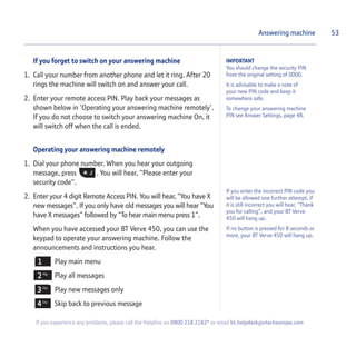 If you forget to switch on your answering machine
1. Call your number from another phone and let it ring. After 20
rings the machine will switch on and answer your call.
2. Enter your remote access PIN. Play back your messages as
shown below in ‘Operating your answering machine remotely’.
If you do not choose to switch your answering machine On, it
will switch off when the call is ended.
Operating your answering machine remotely
1. Dial your phone number. When you hear your outgoing
message, press . You will hear, “Please enter your
security code”.
2. Enter your 4 digit Remote Access PIN. You will hear, “You have X
new messages”. If you only have old messages you will hear “You
have X messages” followed by “To hear main menu press 1”.
When you have accessed your BT Verve 450, you can use the
keypad to operate your answering machine. Follow the
announcements and instructions you hear.
Play main menu
Play all messages
Play new messages only
Skip back to previous message
Answering machine
If you enter the incorrect PIN code you
will be allowed one further attempt, if
it is still incorrect you will hear, “Thank
you for calling”, and your BT Verve
450 will hang up.
If no button is pressed for 8 seconds or
more, your BT Verve 450 will hang up.
53
If you experience any problems, please call the Helpline on 0800 218 2182* or email bt.helpdesk@vtecheurope.com
IMPORTANT
You should change the security PIN
from the original setting of 0000.
It is advisable to make a note of
your new PIN code and keep it
somewhere safe.
To change your answering machine
PIN see Answer Settings, page 48.
 