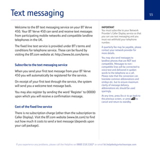 Text messaging 55
Welcome to the BT text messaging service on your BT Verve
450. Your BT Verve 450 can send and receive text messages
from participating mobile networks and compatible landline
telephones in the UK.
The fixed line text service is provided under BT’s terms and
conditions for telephone service. These can be found by
visiting the BT.com website at: http://www.bt.com/terms
Subscribe to the text messaging service
When you send your first text message from your BT Verve
450 you will automatically be registered for the service.
On receipt of your first text through the service, the system
will send you a welcome text message back.
You may also register by sending the word ‘Register’ to 00000
upon which you will receive a confirmation message.
Cost of the fixed line service
There is no subscription charge (other than the subscription to
Caller Display). Visit the BT.com website (www.bt.com) to find
out how much it costs to send a text message (depends upon
your call package).
IMPORTANT
You must subscribe to your Network
Provider’s Caller Display service so that
you can use text messaging and you
must not withhold your telephone
number.
A quarterly fee may be payable, please
contact your network provider for
more details.
You may also send messages to
landline phones that are NOT text
compatible. Messages to non-
compatible lines will be connected to
voice text and delivered in spoken
words to the telephone as a call.
Please note that the conversion can
translate common abbreviations and
smileys etc, but to ensure maximum
clarity of message delivery,
abbreviations etc should be used
sparingly.
At any time, press Back to go back to
the previous screen, or press to
cancel and return to standby.
If you experience any problems, please call the Helpline on 0800 218 2182* or email bt.helpdesk@vtecheurope.com
 