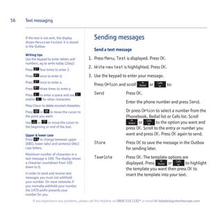 If the text is not sent, the display
shows Message failed. It is stored
in the Outbox.
Writing tips
Use the keypad to enter letters and
numbers, eg to write today (2day):
Press four times to enter 2.
Press once to enter d.
Press once to enter a.
Press three times to enter y.
Press to enter a space and use
and/or for other characters.
Press Clear to delete incorrect characters.
Press or to move the cursor to
the point you want.
Use or to move the cursor to
the beginning or end of the text.
Upper  lower case
Press to change between upper
(ABC), lower (abc) and sentence (Abc)
case letters.
Maximum number of characters in a
text message is 160. The display shows
a character countdown from 160
down to 0.
In order to send and receive text
messages you must not withhold
your number. On most networks if
you normally withhold your number
the 1470 prefix presents your
number for you.
Sending messages
Send a text message
1. Press Menu, Text is displayed. Press OK.
2. Write new text is highlighted. Press OK.
3. Use the keypad to enter your message.
Press Option and scroll or to:
Send Press OK.
Enter the phone number and press Send.
Or press Option to select a number from the
Phonebook, Redial list or Calls list. Scroll
or to the option you want and
press OK. Scroll to the entry or number you
want and press OK. Press OK again to send.
Store Press OK to save the message in the Outbox
for sending later.
Template Press OK. The template options are
displayed. Press or to highlight
the template you want then press OK to
insert the template into your text.
56 Text messaging
If you experience any problems, please call the Helpline on 0800 218 2182* or email bt.helpdesk@vtecheurope.com
 