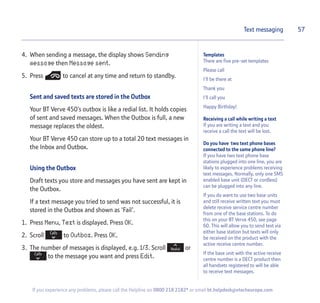 Templates
There are five pre-set templates
Please call
I'll be there at
Thank you
I'll call you
Happy Birthday!
Receiving a call while writing a text
If you are writing a text and you
receive a call the text will be lost.
Do you have two text phone bases
connected to the same phone line?
If you have two text phone base
stations plugged into one line, you are
likely to experience problems receiving
text messages. Normally, only one SMS
enabled base unit (DECT or cordless)
can be plugged into any line.
If you do want to use two base units
and still receive written text you must
delete receive service centre number
from one of the base stations. To do
this on your BT Verve 450, see page
60. This will allow you to send text via
either base station but texts will only
be received on the product with the
active receive centre number.
If the base unit with the active receive
centre number is a DECT product then
all handsets registered to will be able
to receive text messages.
4. When sending a message, the display shows Sending
message then Message sent.
5. Press to cancel at any time and return to standby.
Sent and saved texts are stored in the Outbox
Your BT Verve 450’s outbox is like a redial list. It holds copies
of sent and saved messages. When the Outbox is full, a new
message replaces the oldest.
Your BT Verve 450 can store up to a total 20 text messages in
the Inbox and Outbox.
Using the Outbox
Draft texts you store and messages you have sent are kept in
the Outbox.
If a text message you tried to send was not successful, it is
stored in the Outbox and shown as ‘Fail’.
1. Press Menu, Text is displayed. Press OK.
2. Scroll to Outbox. Press OK.
3. The number of messages is displayed, e.g. 1/3. Scroll or
to the message you want and press Edit.
57Text messaging
If you experience any problems, please call the Helpline on 0800 218 2182* or email bt.helpdesk@vtecheurope.com
 