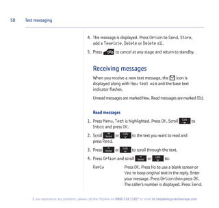 4. The message is displayed. Press Option to Send, Store,
add a Template, Delete or Delete all.
5. Press to cancel at any stage and return to standby.
Receiving messages
When you receive a new text message, the icon is
displayed along with New text msg and the base text
indicator flashes.
Unread messages are marked New. Read messages are marked Old.
Read messages
1. Press Menu, Text is highlighted. Press OK. Scroll to
Inbox and press OK.
2. Scroll or to the text you want to read and
press Read.
3. Press or to scroll through the text.
4. Press Option and scroll or to:
Reply Press OK. Press No to use a blank screen or
Yes to keep original text in the reply. Enter
your message. Press Option then press OK.
The caller’s number is displayed. Press Send.
58 Text messaging
If you experience any problems, please call the Helpline on 0800 218 2182* or email bt.helpdesk@vtecheurope.com
 