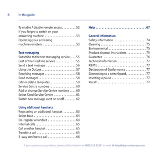 To enable / disable remote access. . . . . . . . . 52
If you forget to switch on your
answering machine . . . . . . . . . . . . . . . . . . . . 53
Operating your answering
machine remotely . . . . . . . . . . . . . . . . . . . . . 53
Text messaging
Subscribe to the text messaging service. . . . 55
Cost of the fixed line service . . . . . . . . . . . . . 55
Send a text message . . . . . . . . . . . . . . . . . . . 56
Using the Outbox . . . . . . . . . . . . . . . . . . . . . . 57
Receiving messages . . . . . . . . . . . . . . . . . . . . 58
Read messages. . . . . . . . . . . . . . . . . . . . . . . . 58
Edit or delete templates. . . . . . . . . . . . . . . . . 59
Service Centre numbers. . . . . . . . . . . . . . . . . 60
Add or change Service Centre numbers . . . . 60
Select Send Service Centre . . . . . . . . . . . . . . 61
Switch new message alert on or off . . . . . . . 62
Using additional handsets
Registering an additional handset . . . . . . . . 63
Select base . . . . . . . . . . . . . . . . . . . . . . . . . . . 64
De-register a handset . . . . . . . . . . . . . . . . . . 64
Internal calls . . . . . . . . . . . . . . . . . . . . . . . . . . 65
Call another handset . . . . . . . . . . . . . . . . . . . 65
Transfer a call . . . . . . . . . . . . . . . . . . . . . . . . . 65
3-way conference call . . . . . . . . . . . . . . . . . . 66
Help . . . . . . . . . . . . . . . . . . . . . . . . . . . . . . . . . 67
General information
Safety information . . . . . . . . . . . . . . . . . . . . . 74
Cleaning . . . . . . . . . . . . . . . . . . . . . . . . . . . . . 75
Environmental . . . . . . . . . . . . . . . . . . . . . . . . 75
Product disposal instructions . . . . . . . . . . . . 75
Guarantee . . . . . . . . . . . . . . . . . . . . . . . . . . . 76
Technical information. . . . . . . . . . . . . . . . . . . 77
R&TTE . . . . . . . . . . . . . . . . . . . . . . . . . . . . . . . 77
Declaration of Conformance . . . . . . . . . . . . . 77
Connecting to a switchboard. . . . . . . . . . . . . 77
Inserting a pause . . . . . . . . . . . . . . . . . . . . . . 77
Recall . . . . . . . . . . . . . . . . . . . . . . . . . . . . . . . 77
6 In this guide
If you experience any problems, please call the Helpline on 0800 218 2182* or email bt.helpdesk@vtecheurope.com
 