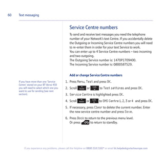 Service Centre numbers
To send and receive text messages you need the telephone
number of your Network’s text Centre. If you accidentally delete
the Outgoing or Incoming Service Centre numbers you will need
to re-enter them in order for your text Service to work.
You can enter up to 4 Service Centre numbers – two incoming
and two outgoing.
The Outgoing Service number is: 1470P1709400.
The Incoming Service number is: 0800587529.
Add or change Service Centre numbers
1. Press Menu, Text and press OK.
2. Scroll or to Text settings and press OK.
3. Service Centre is highlighted press OK.
4. Scroll or to SMS Centre 1, 2, 3 or 4 and press OK.
5. If necessary, press Clear to delete the current number. Enter
the new service centre number and press Save.
6. Press Back to return to the previous menu level.
Or press to return to standby.
60 Text messaging
If you have more than one ‘Service
Centre’ stored on your BT Verve 450
you will need to select which one you
want to use for sending (see next
section).
If you experience any problems, please call the Helpline on 0800 218 2182* or email bt.helpdesk@vtecheurope.com
 