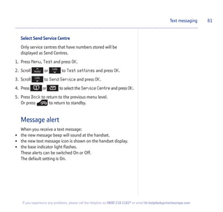 Select Send Service Centre
Only service centres that have numbers stored will be
displayed as Send Centres.
1. Press Menu, Text and press OK.
2. Scroll or to Text settings and press OK.
3. Scroll to Send Service and press OK.
4. Press or to select the Service Centre and press OK.
5. Press Back to return to the previous menu level.
Or press to return to standby.
Message alert
When you receive a text message:
• the new message beep will sound at the handset.
• the new text message icon is shown on the handset display.
• the base indicator light flashes.
These alerts can be switched On or Off.
The default setting is On.
61Text messaging
If you experience any problems, please call the Helpline on 0800 218 2182* or email bt.helpdesk@vtecheurope.com
 