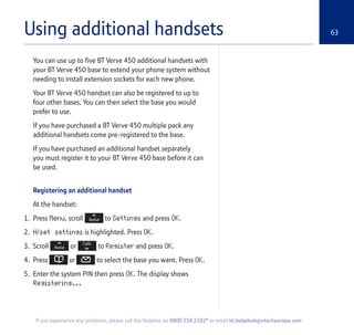 63
If you experience any problems, please call the Helpline on 0800 218 2182* or email bt.helpdesk@vtecheurope.com
Using additional handsets
You can use up to five BT Verve 450 additional handsets with
your BT Verve 450 base to extend your phone system without
needing to install extension sockets for each new phone.
Your BT Verve 450 handset can also be registered to up to
four other bases. You can then select the base you would
prefer to use.
If you have purchased a BT Verve 450 multiple pack any
additional handsets come pre-registered to the base.
If you have purchased an additional handset separately
you must register it to your BT Verve 450 base before it can
be used.
Registering an additional handset
At the handset:
1. Press Menu, scroll to Settings and press OK.
2. H/set settings is highlighted. Press OK.
3. Scroll or to Register and press OK.
4. Press or to select the base you want. Press OK.
5. Enter the system PIN then press OK. The display shows
Registering...
 