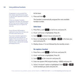 64
If you experience any problems, please call the Helpline on 0800 218 2182* or email bt.helpdesk@vtecheurope.com
At the base:
1. Press and hold .
The handset is automatically assigned the next available
handset number.
Select base
1. Press Menu, scroll to Settings and press OK.
2. H/set settings is highlighted. Press OK.
3. Scroll to Select base and press OK.
4. Base 1 is highlighted. Scroll or to the base you
want and press OK.
5. Display shows  Saved followed by the standby screen.
De-register a handset
1. Press Menu, scroll to Settings and press OK.
2. H/set settings is highlighted. Press OK.
3. Scroll to De-register and press OK.
4. Enter the System PIN (original setting = 0000) and press OK.
5. Select handset! option is highlighted. Scroll or
to the handset you want and press OK.
Using additional handsets
If registration is not successful first
time, please repeat the process again
in case the base registration period ran
out of time.
If there are already 5 handsets
registered to the base, the registration
will fail. You must de-register another
handset before you can register the
new one.
If your BT Verve 450 handset is
registered to more than one base, you
can select which base to use.
If you have a handset registered to
more than one base and then de-
register it from one of them you will
need to re-select which base to use.
Until the base is selected the handset
will display Register.
 