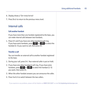 6. Display shows  De-registered!
7. Press Back to return to the previous menu level.
Internal calls
Call another handset
If you have more than one handset registered to the base, you
can make internal calls between two handsets.
1. Press Int and if you have one other handset it will ring.
If you have extra handsets, press or to select the
handset (1-5) you want to call, then press OK.
Transfer a call
You can transfer an external call to another handset registered
to the base.
1. During your call, press Int. Your external caller is put on hold.
2. If you have one other handset it will ring. If you have extra
handsets, press or to select the handset (1-5)
you want, then press OK.
3. When the other handset answers you can announce the caller.
4. Press Switch to switch between the two callers.
Using additional handsets 65
If you experience any problems, please call the Helpline on 0800 218 2182* or email bt.helpdesk@vtecheurope.com
 