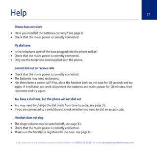 67
If you experience any problems, please call the Helpline on 0800 218 2182* or email bt.helpdesk@vtecheurope.com
Help
Phone does not work
• Have you installed the batteries correctly? See page 8.
• Check that the mains power is correctly connected.
No dial tone
• Is the telephone cord of the base plugged into the phone socket?
• Check that the mains power is correctly connected.
• Only use the telephone cord supplied with the phone.
Cannot dial out or receive calls
• Check that the mains power is correctly connected.
• The batteries may need recharging.
• Has there been a power cut? If so, place the handset back on the base for 10 seconds and try
again. If it still does not work disconnect the batteries and mains power for 10 minutes, then
reconnect and try again.
You have a dial tone, but the phone will not dial out
• You may need to change the dial mode from tone to pulse, see page 35.
• If you are connected to a switchboard, check whether you need to dial an access code.
Handset does not ring
• The ringer volume may be switched off, see page 31.
• Check that the mains power is correctly connected.
• Make sure the handset is registered to the base, see page 63.
 