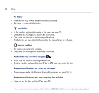 68
If you experience any problems, please call the Helpline on 0800 218 2182* or email bt.helpdesk@vtecheurope.com
No display
• The batteries may be flat, dead or incorrectly inserted.
• Recharge or replace the batteries
icon flashes
• Is the handset registered correctly to the base, see page 63.
• Check that the mains power is correctly connected.
• Check that the handset is within range of the base.
• The batteries are low, place the handset on the base/charger to recharge.
icon not scrolling
• Try cleaning the charging contacts.
• Check that the mains power is correctly connected.
You hear the busy tone when you press
• Make sure the handset is in range of the base.
• Another handset registered to your BT Verve 450 base may be on the line.
Answering machine does not record any messages
• The memory may be full. Play and delete old messages, see page 50-51.
Answering machine messages have the wrong date and time
• Have you set the date and time? See page 10.
Help
 