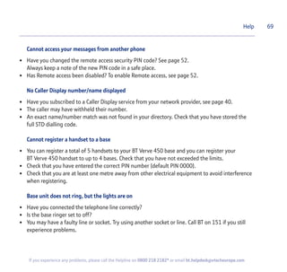 Cannot access your messages from another phone
• Have you changed the remote access security PIN code? See page 52.
Always keep a note of the new PIN code in a safe place.
• Has Remote access been disabled? To enable Remote access, see page 52.
No Caller Display number/name displayed
• Have you subscribed to a Caller Display service from your network provider, see page 40.
• The caller may have withheld their number.
• An exact name/number match was not found in your directory. Check that you have stored the
full STD dialling code.
Cannot register a handset to a base
• You can register a total of 5 handsets to your BT Verve 450 base and you can register your
BT Verve 450 handset to up to 4 bases. Check that you have not exceeded the limits.
• Check that you have entered the correct PIN number (default PIN 0000).
• Check that you are at least one metre away from other electrical equipment to avoid interference
when registering.
Base unit does not ring, but the lights are on
• Have you connected the telephone line correctly?
• Is the base ringer set to off?
• You may have a faulty line or socket. Try using another socket or line. Call BT on 151 if you still
experience problems.
Help 69
If you experience any problems, please call the Helpline on 0800 218 2182* or email bt.helpdesk@vtecheurope.com
 