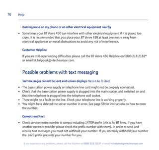 70
If you experience any problems, please call the Helpline on 0800 218 2182* or email bt.helpdesk@vtecheurope.com
Buzzing noise on my phone or on other electrical equipment nearby
• Sometimes your BT Verve 450 can interfere with other electrical equipment if it is placed too
close. It is recommended that you place your BT Verve 450 at least one metre away from
electrical appliances or metal obstructions to avoid any risk of interference.
Customer Helpline
If you are still experiencing difficulties please call the BT Verve 450 Helpline on 0800 218 2182*
or email bt.helpdesk@vtecheurope.com.
Possible problems with text messaging
Text messages cannot be sent and screen displays Message failed
• The base station power supply or telephone line cord might not be properly connected.
• Check that the base station power supply is plugged into the mains socket and switched on and
that the telephone is plugged into the telephone wall socket.
• There might be a fault on the line. Check your telephone line is working properly.
• You might have deleted the server number in error. See page 58 for instructions on how to enter
the number.
Cannot send text
• Check service centre number is correct including 1470P prefix (this is for BT lines. If you have
another network provider please check the prefix number with them). In order to send and
receive text messages you must not withhold your number. If you normally withhold your number
the 1470 prefix presents your number for you.
Help
 