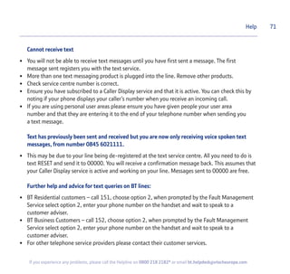 Cannot receive text
• You will not be able to receive text messages until you have first sent a message. The first
message sent registers you with the text service.
• More than one text messaging product is plugged into the line. Remove other products.
• Check service centre number is correct.
• Ensure you have subscribed to a Caller Display service and that it is active. You can check this by
noting if your phone displays your caller’s number when you receive an incoming call.
• If you are using personal user areas please ensure you have given people your user area
number and that they are entering it to the end of your telephone number when sending you
a text message.
Text has previously been sent and received but you are now only receiving voice spoken text
messages, from number 0845 6021111.
• This may be due to your line being de-registered at the text service centre. All you need to do is
text RESET and send it to 00000. You will receive a confirmation message back. This assumes that
your Caller Display service is active and working on your line. Messages sent to 00000 are free.
Further help and advice for text queries on BT lines:
• BT Residential customers – call 151, choose option 2, when prompted by the Fault Management
Service select option 2, enter your phone number on the handset and wait to speak to a
customer adviser.
• BT Business Customers – call 152, choose option 2, when prompted by the Fault Management
Service select option 2, enter your phone number on the handset and wait to speak to a
customer adviser.
• For other telephone service providers please contact their customer services.
Help 71
If you experience any problems, please call the Helpline on 0800 218 2182* or email bt.helpdesk@vtecheurope.com
 