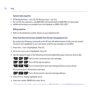 72
If you experience any problems, please call the Helpline on 0800 218 2182* or email bt.helpdesk@vtecheurope.com
General sales enquiries
• BT Residential lines – call 150. BT Business lines – call 152.
• For non BT line customers, call 0800 800 150 (residential) or 0800 800 152 (business).
• Additional handsets are available from the Helpdesk on 0800 218 2182*.
Billing enquiries
• Refer to the telephone number shown on your telephone bill.
Other functions and services available from the text messaging service
By sending the following commands to the BT text self administration facility you can control
functions and capabilities in your text phone and the way messages are handled.
1. Press Menu. Text is highlighted. Press OK.
2. Write new message is highlighted. Press OK.
3. Use the keypad to type in the following commands (depending upon what you want to do):
Opt out from receiving voice text messages.
Turns off the opt out option.
Turns on permanent voice text message delivery to your phone.
All incoming text is delivered as voice text.
Turns off permanent voice text message delivery.
4. Press Option. Display highlights Send.
5. Enter the number 00000 then press Send.
Help
 
