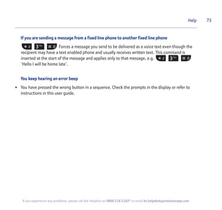 If you are sending a message from a fixed line phone to another fixed line phone
Forces a message you send to be delivered as a voice text even though the
recipient may have a text enabled phone and usually receives written text. This command is
inserted at the start of the message and applies only to that message, e.g.
‘Hello I will be home late’.
You keep hearing an error beep
• You have pressed the wrong button in a sequence. Check the prompts in the display or refer to
instructions in this user guide.
Help 73
If you experience any problems, please call the Helpline on 0800 218 2182* or email bt.helpdesk@vtecheurope.com
 