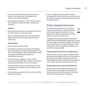 75
If you experience any problems, please call the Helpline on 0800 218 2182* or email bt.helpdesk@vtecheurope.com
• It is recommended that you place your product at
least one metre away from such appliances to
minimise any risk of interference.
• Never dispose of batteries in a fire. There is a serious
risk of explosion and/or the release of highly toxic
chemicals.
Cleaning
• Clean the handset and base (or charger) with a damp
(not wet) cloth, or an anti-static wipe.
Never use household polish as this will damage the
product. Never use a dry cloth as this may cause a
static shock.
Environmental
• Do not expose to direct sunlight.
• The handset may become warm when the batteries
are being charged or during prolonged periods of use.
This is normal. However, we recommend that to avoid
damage you do not place the product on
antique/veneered wood.
• Do not stand your product on carpets or other
surfaces which generate fibres, or place it in locations
preventing the free flow of air over its surfaces.
• Do not submerge any part of your product in water
and do not use it in damp or humid conditions, such
as bathrooms.
• Do not expose your product to fire, explosive or other
hazardous conditions.
• There is a slight chance your phone could be
damaged by an electrical storm. We recommend that
you unplug the power and telephone line cord during
an electrical storm.
Product disposal instructions
The symbol shown here and on the product
means that the product is classed as Electrical
or Electronic Equipment and should not be
disposed with other household or commercial
waste at the end of its working life.
The Waste of Electrical and Electronic Equipment
(WEEE) Directive (2002/96/EC) has been put in place
to recycle products using best available recovery and
recycling techniques to minimize the impact on the
environment, treat any hazardous substances and
avoid the increasing landfill.
Product disposal instructions for residential users
When you have no further use for it, please remove
any batteries and dispose of them and the product as
per your local authority’s recycling processes. For
more information please contact your local authority
or the retailer where the product was purchased.
Product disposal instructions for business users
Business users should contact their suppliers and
check the terms and conditions of the purchase
contract and ensure that this product is not mixed
with other commercial waste for disposal.
General information
 