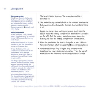 Battery low warning
If the icon flashes in the handset
display you will need to recharge the
handset before you can use it again.
You also hear a low battery warning
beep once every 60 seconds.
During charging, the icon will scroll
in the display.
Battery performance
In ideal conditions, a fully charged
battery should give up to 10 hours talk
time or 100 hours standby time on a
single charge.
Note that new batteries do not reach
full capacity until they have been in
normal use for several days.
To keep the battery in the best
condition, leave the handset off the
base for a few hours at a time.
Running the battery right down at
least once a week will help it last as
long as possible.
The charge capacity of rechargeable
batteries will reduce with time as they
wear out, giving the handset less
talk/standby time. Eventually they will
need to be replaced. New batteries are
available from the BT Verve 450
Helpline on 0800 218 2182*.
After charging your handset for the
first time, subsequent charging time is
about 6–8 hours a day. Batteries and
handset may become warm during
charging. This is normal.
The base indicator lights up. The answering machine is
switched on.
2. The NiMH battery is already fitted in the handset. Remove the
battery compartment cover, by sliding it downward and lifting
it off.
Locate the battery lead and connector and plug it into the
socket inside the battery compartment (the red wire should be
on the left). Tuck the battery leads in the space above the
battery and slide the battery compartment cover back on.
3. Place the handset on the base to charge for at least 20 hours.
When the handset is fully charged the icon will be displayed.
4. When the battery is fully charged, plug one end of the
telephone line cord into the socket marked on the rear of
the base and the other end into the telephone wall socket.
8 Getting started
If you experience any problems, please call the Helpline on 0800 218 2182* or email bt.helpdesk@vtecheurope.com
 
