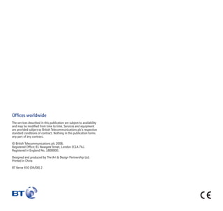 Ofﬁces worldwide
The services described in this publication are subject to availability
and may be modiﬁed from time to time. Services and equipment
are provided subject to British Telecommunications plc’s respective
standard conditions of contract. Nothing in this publication forms
any part of any contract.
© British Telecommunications plc 2008.
Registered Ofﬁce: 81 Newgate Street, London EC1A 7AJ.
Registered in England No. 1800000.
Designed and produced by The Art  Design Partnership Ltd.
Printed in China
BT Verve 450 (04/08) 2
 
