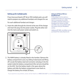 Setting up for multiple packs
If you have purchased a BT Verve 450 multiple pack, you will
need to prepare any additional handsets and chargers for use.
For each additional handset and charger:
1. Insert the cable through the channel at the rear of the charger
and insert the plug into the power socket. Plug the other end
into the mains wall power socket and switch on.
2. The NiMH battery is already fitted in the handset. Remove the
battery compartment cover, by sliding it downward and lifting
off. Locate the battery lead and connector and plug it into the
socket inside the battery compartment (the red wire should be
on the left). Tuck the battery leads in the space above the
battery and slide the battery compartment cover back on.
Charge the battery for at least 20 hours.
9Getting started
Using your BT Verve 450 on a
Broadband line?
If this product is to be used on a
broadband line then you must ensure
that it is connected via an ADSL
microfilter. Using this product on a
Broadband line without an ADSL
microfilter may cause problems with
this product and your Broadband
service.
Additional BT ADSL microfilters can be
purchased from www.shop.bt.com
If you experience any problems, please call the Helpline on 0800 218 2182* or email bt.helpdesk@vtecheurope.com
 