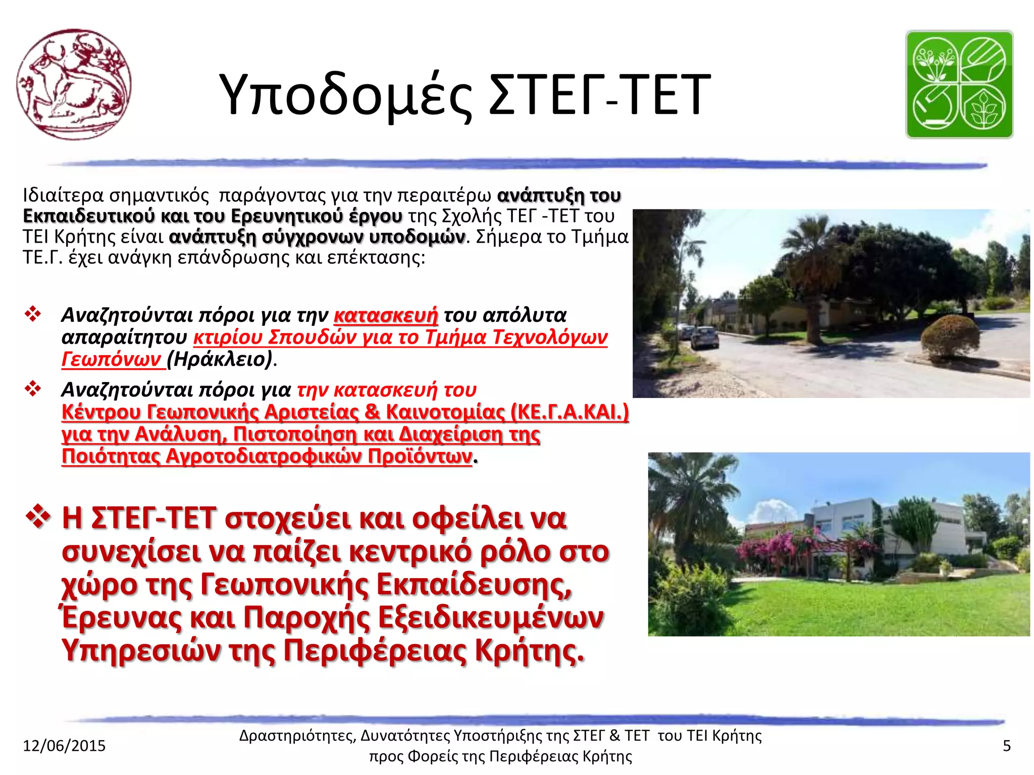 Υποδομές ΣΤΕΓ-ΤΕΤΙδιαίτερα σημαντικός παράγοντας για την περαιτέρω ανάπτυξη
του Εκπαιδευτικού και του Ερευνητικού έργου της Σχολής ΤΕΓ -
ΤΕΤ του ΤΕΙ Κρήτης είναι ανάπτυξη σύγχρονων υποδομών.
Σήμερα το Τμήμα ΤΕ.Γ. έχει ανάγκη επάνδρωσης και επέκτασης:
 Αναζητούνται πόροι για την κατασκευή του απόλυτα απαραίτητου
κτιρίου Σπουδών για το Τμήμα Τεχνολόγων Γεωπόνων (Ηράκλειο).
 Αναζητούνται πόροι για την κατασκευή του
Κέντρου Γεωπονικής Αριστείας & Καινοτομίας (ΚΕ.Γ.Α.ΚΑΙ.) για την
Ανάλυση, Πιστοποίηση και Διαχείριση της Ποιότητας
Αγροτοδιατροφικών Προϊόντων.
 Η ΣΤΕΓ-ΤΕΤ στοχεύει και οφείλει να συνεχίσει να
παίζει κεντρικό ρόλο στο χώρο της Γεωπονικής
Εκπαίδευσης, Έρευνας και Παροχής
Εξειδικευμένων Υπηρεσιών της Περιφέρειας
Κρήτης.
 