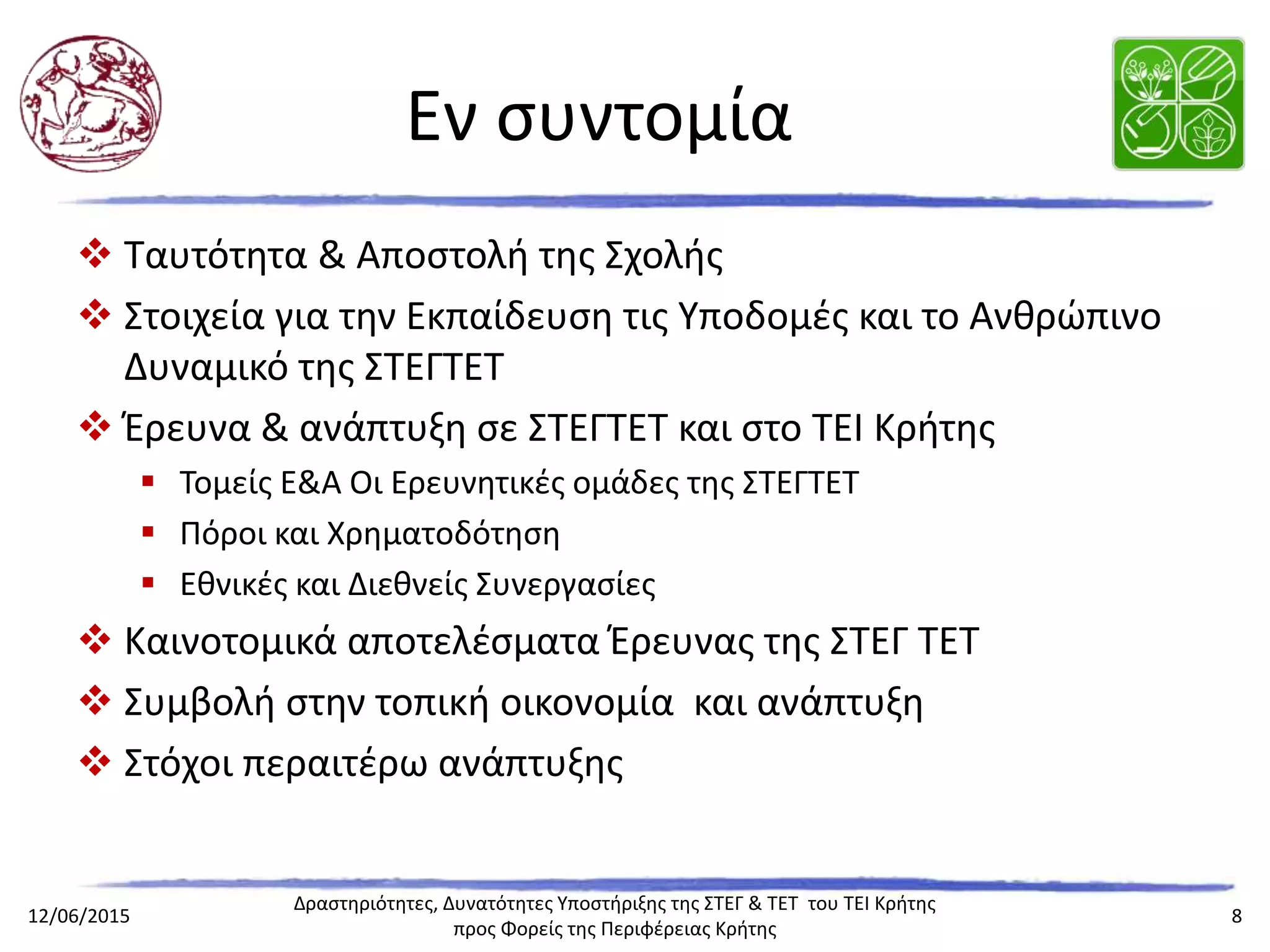Εν συντομία
 Ταυτότητα & Αποστολή της Σχολής
 Στοιχεία για την Εκπαίδευση τις Υποδομές και το Ανθρώπινο Δυναμικό της
ΣΤΕΓΤΕΤ
 Έρευνα & ανάπτυξη σε ΣΤΕΓΤΕΤ και στο ΤΕΙ Κρήτης
 Τομείς Ε&Α Οι Ερευνητικές ομάδες της ΣΤΕΓΤΕΤ
 Πόροι και Χρηματοδότηση
 Εθνικές και Διεθνείς Συνεργασίες
 Καινοτομικά αποτελέσματα Έρευνας της ΣΤΕΓ ΤΕΤ
 Συμβολή στην τοπική οικονομία και ανάπτυξη
 Στόχοι περαιτέρω ανάπτυξης
 