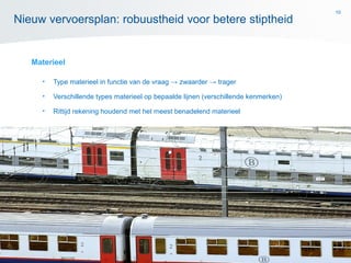 10
Materieel
• Type materieel in functie van de vraag → zwaarder → trager
• Verschillende types materieel op bepaalde lijnen (verschillende kenmerken)
• Rittijd rekening houdend met het meest benadelend materieel
Nieuw vervoersplan: robuustheid voor betere stiptheid
 