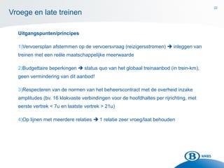 22
Uitgangspunten/principes
1)Vervoersplan afstemmen op de vervoersvraag (reizigersstromen)  inleggen van
treinen met een reële maatschappelijke meerwaarde
2)Budgettaire beperkingen  status quo van het globaal treinaanbod (in trein-km),
geen vermindering van dit aanbod!
3)Respecteren van de normen van het beheerscontract met de overheid inzake
amplitudes (bv. 16 klokvaste verbindingen voor de hoofdhaltes per rijrichting, met
eerste vertrek < 7u en laatste vertrek > 21u)
4)Op lijnen met meerdere relaties  1 relatie zeer vroeg/laat behouden
Vroege en late treinen
22
 