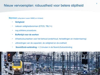 8
Normen (afspraken tussen NMBS en Infrabel)
• Veiligheid
• naleven veiligheidsnormen (ETCS, TBL1+)
• nog striktere procedures
• Buffertijd voor de werken
• infrastructuurwerken voor het behoud (onderhoud, herstellingen en modernisering)
• uitbreidingen van de capaciteit, de veiligheid en de snelheid
• Noord/Zuid-verbinding: + 2 minuten in de Noord-Zuidverbinding
Nieuw vervoersplan: robuustheid voor betere stiptheid
 