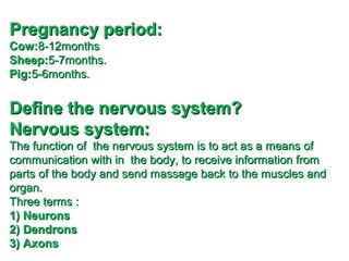 Pregnancy period:
Cow:8-12months
Sheep:5-7months.
Pig:5-6months.

Define the nervous system?
Nervous system:
The function of the nervous system is to act as a means of
communication with in the body, to receive information from
parts of the body and send massage back to the muscles and
organ.
Three terms :
1) Neurons
2) Dendrons
3) Axons

 