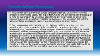 • El fascismo se consolidó en los países caracterizados por una aceleración del 
proceso de movilidad social, por el predominio de una economía latifundista; por 
la falta de superación de una crisis económica, por un proceso de crisis y de 
transformación de los valores morales tradicionales, por una crisis del sistema 
parlamentario, en algunos casos, y presidencialista, en otros casos. 
El fascismo creó el mito del jefe: en un régimen político de masas, en una 
movilización continua de éstas y de una relación de jefe – masa sin 
intermediarios, basados en el sistema de partido único y de la milicia de partido, 
realizando a través de un régimen policiaco y un total control de las fuentes de 
información; de un revolucionarismo verbal y un conservadorismo sustancial, 
mitigado por una serie de concesiones sociales de tipo asistencial; del intento de 
una nueva clase dirigente; la creación de una pequeña y mediana burguesía, de 
una tendencia a la expansión de la iniciativa pública; de transición en la dirección 
económica de los capitalistas y de los empresarios a los altos funcionarios del 
Estado y el control de la política económica; la adopción por parte del Estado de 
mediador en los problemas laborales y por una orientación autárquica. 
 