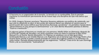 • El fascismo es un organizador de la tensión. La tensión es su combustible. Ésta le permite 
mantener la movilización permanente de las masas bajo una disciplina de tipo más bélico que 
militar. 
En 1929, Gregory Strasser proclama “Nosotros llevamos adelante una política de catástrofe, por 
que solo la catástrofe es decir el derrumbe del sistema liberal nos allanará el camino para la 
construcción del nuevo edificio que llamaremos Nacional- socialismo”. Un periódico nazista decía: 
“desarrollamos el caos porque lo dominaremos” y en 1925 Benito Mussollini plantea el dilema: 
“Guerra o revolución “. 
En algunos países el fascismo es creado por una persona: Adolfo Hitler en Alemania; después de 
la firma del Tratado de Versalles y en otras ocasiones como en Italia lo instituye el Rey Víctor 
Manuel III y el Duche: Benito Mussollini. En Filipinas se establece con el líder guerrillero 
Ferdinando Marcos y con Imelda Marcos y en Argentina con el General Juan Domingo Perón y Eva 
Duarte Perón pierde el poder cuando procede en contra de la Iglesia Católica y se enfrenta a la 
casta militar; llamada despectivamente por los argentinos: “milicos” Craso error de Juan Domingo 
Perón y de su movimiento: “Justicialismo”. 
 