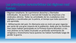 • Régimen totalitario: Se suprimieron derechos y libertades 
individuales. Se pusieron a merced del Estado las empresas y los 
sindicatos obreros. Todas las actividades de los ciudadanos eran 
vigiladas y coordinadas por la policía, al tiempo que toda oposición 
era oprimida. 
• - Militarización del país: En Alemania esto se vivió con gran regocijo 
por parte de una gran mayoría de la población, dado que los hombres 
mas viejos habían participado en la Primera Guerra Mundial y a los 
mas jóvenes se les había inculcado un profundo sentimiento de 
venganza y revanchismo hacia quienes los habían humillado luego de 
perder la guerra. 
 